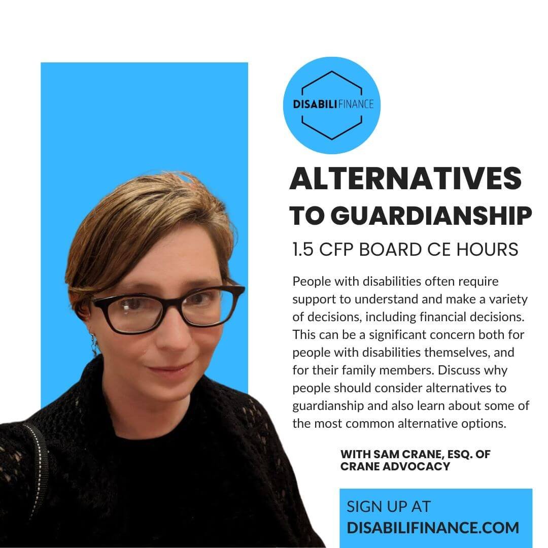Picture of a white woman in glasses smiling at the camera wearing a black sweater. Text reads: "(DISABILIFINANCE LOGO) ALTERNATIVES TO GUARDIANSHIP 1.5 CFP BOARD CE HOURS People with disabilities often require support to understand and make a variety of decisions, including financial decisions. This can be a significant concern both for people with disabilities themselves, and for their family members. Discuss why people should consider alternatives to guardianship and also learn about some of the most common alternative options. WITH SAM CRANE, ESQ. OF CRANE ADVOCACY Sign up at DISABILIFINANCE.COM"