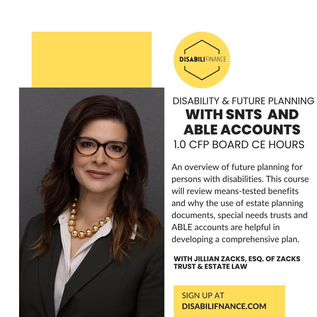 Image of brunette woman in glasses and a b usiness suit. DISABILIFINANCE logo on yellow background. Text reads: "Disability & Future Planning with SNTs and ABLE accounts 1.0 cfp BOARD ce HOURS WITH Jillian Zacks, esq. of zacks trust & estate law An overview of future planning for persons with disabilities. This course will review means-tested benefits and why the use of estate planning documents, special needs trusts and ABLE accounts are helpful in developing a comprehensive plan. November 15, 2024 Live webinar at 4p ET"